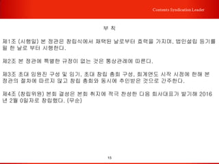 15
Contents Syndication Leader
제 6 장 재정
제18조 (본회의 재정) 본회 운영에 필요한 경비는 회비와 기타 사업 수익금으로 한다.
회비의 액수는 운영위원회에서 조정할 수 있다.
제 19 조 (회계연도) 본회의 회계연도는 1월 1일부터 12월 31일까지로 한다.
제 20 조 (예산 및 결산)
① 사업계획 및 예산은 운영위원회에서 심의 의결한다.
② 전년도 사업실적 및 결산은 감사의 검토의견을 첨부하여 회계연도 종료 후 1개월 이
내에 운영위원회에서 심의 확정한다.
제 21 조 (재산의구분)
① 본회의 재산은 기본재산과 보통재산으로 구분한다.
② 다음 각호에 해당하는 재산은 이를 기본재산으로 하고, 기본재산 이외의 재산은 보통
재산으로 한다.1. 설립 시 기본재산으로 출연한 재산2. 보통재산 중 총회에서 기본재산
으로 편입할 것을 의결한 재산
제 22조 (기본재산의 처분) 본회의 기본재산을 처분(매도,증여,교환 등을 포함) 하고자
할 때는 제 14조의 규정에 의한 정관 변경 허가의 절차를 거쳐야 한다.
 