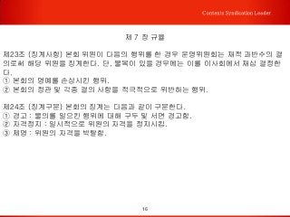 16
Contents Syndication Leader
제 7 장 규율
제23조 (징계사항) 본회 위원이 다음의 행위를 한 경우 운영위원회는 재적 과반수의 결
의로써 해당 위원을 징계한다. 단, 불복이 있을 경우에는 이를 이사회에서 재심 결정한
다.
① 본회의 명예를 손상시킨 행위.
② 본회의 정관 및 각종 결의 사항을 적극적으로 위반하는 행위.
제24조 (징계구분) 본회의 징계는 다음과 같이 구분한다.
① 경고 : 물의를 일으킨 행위에 대해 구두 및 서면 경고함.
② 자격정지 : 일시적으로 위원의 자격을 정지시킴.
③ 제명 : 위원의 자격을 박탈함.
 