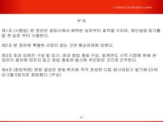17
Contents Syndication Leader
부 칙
제1조 (시행일) 본 정관은 창립식에서 채택된 날로부터 효력을 가지며, 법인설립 등기를
필 한 날로 부터 시행한다.
제2조 본 정관에 특별한 규정이 없는 것은 통상관례에 따른다.
제3조 초대 임원진 구성 및 임기, 초대 창립 총회 구성, 회계연도 시작 시점에 한해 본
정관의 절차에 따르지 않고 창립 총회와 동시에 추인받은 것으로 간주한다.
제4조 (창립위원) 본회 결성은 본회 취지에 적극 찬성한 다음 회사대표가 발기해 2016
년 2월 0일자로 창립했다. (무순)
 