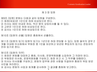 9
Contents Syndication Leader
가칭 국창업컨설팅교육협 정관
제 1 장 총칙
제 1조 (명칭) 본회는 「국창업컨설팅교육협 (Korea Foundation Consulting
Education Association, 약칭 'KFCEA')」라 칭한다.
제 2조 (소재지) 본회의 사무소를 섵Ӛ특별시에 두고 운영위원회의 결의에 따라 지역 단
위로 지회를 둘 수 있다.
제3조 (목적) 본회는 컨설팅 활성화를 위한 다양한 공익활동을 진행하고, 컨설팅 산업의
진흥을 통하여 창의적인 뉴미디어 문화환경 조성을 목적으로 한다.
제 4 조 (사업) 본회는 제3조의 목적을 달성하기 위해 다음과 같은 사업을 한다.
① 회원 및 일반인 대상 컨설팅 관련 교육을 위한 평생교육시설의 운영
② 컨설팅관련 연구사업 및 자료발간
③ 비즈니스 컨설팅 세미나 및 행사개최
④ 컨설턴트들의 권익보호와 정책 제안
⑤ 기타 본회의 목적 달성을 위한 사업
04. 정관
 