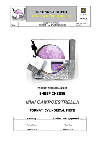 TECHNICAL SHEET
MINI CAMPOESTRELLA
FT 0005
Title:
SHEEP CHEESE Date: Jun 2013
FORMAT: 1 kg. CYLINDRICAL PIECE Rev:04
PRODUCT TECHNICAL SHEET
SHEEP CHEESE
MINI CAMPOESTRELLA
FORMAT: CYLINDRICAL PIECE
Made by: Revised and approved by:
Patricia Martín
Date: 10-06-13
Jesús Cruz
Date: 11-06-13
 