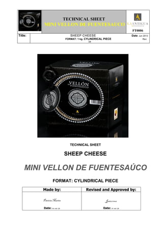 TECHNICAL SHEET
MINI VELLON DE FUENTESAUCO
FT0006
Títle: SHEEP CHEESE Date: Jun 2013
FORMAT: 1 kg. CYLINDRICAL PIECE Rev:
04
TECHNICAL SHEET
SHEEP CHEESE
MINI VELLON DE FUENTESAÚCO
FORMAT: CYLINDRICAL PIECE
Made by: Revised and Approved by:
Patricia Martín
Date: 10-06-13
Jesús cruz
Date: 11-06-13
 
