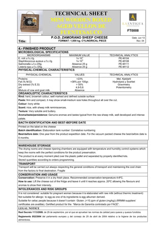 .
TECHNICAL SHEET
MINI WOODEN BOXED
AGED VELLON DE
FUENTESAUCO FT0008
Title:
P.O.D. ZAMORANO SHEEP CHEESE Date: Jun 13
FORMAT: 1,000 kg. CYLINDRICAL PIECE Rev: 04
4.- FINISHED PRODUCT
MICROBIOLOGICAL SPECIFICATIONS
MICROORGANISMS MAXIMUM VALUE TECHNICAL ANALYTICS
E. coli u.f.c.//g.
Staphilococcus aureus u.f.c.//g.
Salmonella u.f.c./25g.
Listeria spp.u.f.c./25g.
1x 10
3
1x 10
3
Absence 25 g
Absence 25 g
PE-M104
PE-M108
PE-M111
PE-M112
PHYSICAL-CHEMICAL CHARACTERISTICS
PHYSICAL-CHEMICAL VALUES TECHNICAL ANALYTICS
Proteins
Fat (% M.G)
Dry extract (% E.S)
pH
Mixture of cow and goat milk
>23%
>38% por 100gr.
> 55%
4,9-5,6
Absence
Met. Kjeldahl
Hydrolysis y Soxhlet
Gravimetry
Potentiometry
ORGANOLEPTIC CHARACTERISTICS
Rind: hard, brownish colour, well marked and defined outside surface
Paste: firm and compact, it may show small-medium size holes throughout all over the cut.
Colour: Ivory white
Scent: nice, with sheep milk reminiscences.
Texture: Very soluble and buttery.
Aroma/taste/persistence: Genuine aromas and tastes typical from the raw sheep milk, well developed and intense
palate.
BACTH IDENTIFICATION AND BEST-BEFORE DATE
Printed on the label on the cheese
Batch identification: Elaboration tank number: Correlative numbering
Best-before date: One year from the product expedition date. For the vacuum packed cheese the best-before date is
6 months.
WAREHOUSE STORAGE
The drying rooms and cheese ripening chambers are equipped with temperature and humidity control systems which
keep the rooms with the perfect conditions for the product preservation.
The product is at every moment piled over the plastic pallet and separated by properly identified lots.
Stored quantities according to orders programming.
TRANSPORT
Transport will be carried out always respecting the general conditions of transport and maintaining the cool chain
from the factory to final destination. Fragile
CONSERVATION AND USAGE
Conservation: Preserve it in a dry fresh place. Recommended conservation temperature 4-8ºC.
How to use: Lift the cheese out of the fridge and leave it until it reaches approx. 20ºC allowing the flavours and
aromas to show their intensity.
INTOLERANCES AND RISK GROUPS
It is not considered suitable for pregnant women because it is elaborated with raw milk (without thermic treatment)
Not suitable for allergic to egg as one of its ingredients is egg albumen derived.
Suitable for celiac people because it doesn’t contain Gluten. (<10 ppm of gluten (mg/kg)) (RRMM suppliers’
certificates are availble). Certified product for the “Marca de Garantía controlado por FACE”.
LEGAL NOTICE
Real Decreto 1113/2006, de 29 de septiembre, por el que se aprueban las normas de calidad para quesos y quesos fundidos.
Reglamento 852/2004 del parlamento europeo y del consejo de 29 de abril de 2004 relativo a la higiene de los productos
alimenticios.
 