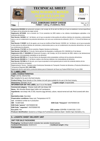 .
TECHNICAL SHEET
MINI WOODEN BOXED
AGED VELLON DE
FUENTESAUCO FT0008
Title:
P.O.D. ZAMORANO SHEEP CHEESE Date: Jun 13
FORMAT: 1,000 kg. CYLINDRICAL PIECE Rev: 04
Reglamento 853/2004 del parlamento europeo y del consejo de 29 de abril de 2004 por el que se establecen normas específicas
de higiene de los alimentos de origen animal.
Reglamento 2073/2005 de la comisión de 15 de noviembre de 2005 relativo a los criterios microbiológicos aplicables a los
productos alimenticios.
Real Decreto 142/2002, de 1 de febrero, por el que se aprueba la lista positiva de aditivos distintos de colorantes y edulcorantes
para su uso en la elaboración de productos alimenticios, así como sus condiciones de utilización. (B.O.E. n.º 44 de 20 de febrero de
2002).
Real Decreto 1118/2007, de 24 de agosto, por el que se modifica el Real Decreto 142/2002, de 1 de febrero, por el que se aprueba
la lista positiva de aditivos distintos de colorantes y edulcorantes para su uso en la elaboración de productos alimenticios, así como
sus condiciones de utilización.
Real Decreto 1712/1991 de 29 de noviembre. Registro Sanitario de Alimentos.
Real Decreto 1334/1999 de 31 de julio. Norma general de etiquetado y modificación R.D. 238/2000 de 18 de febrero
Reglamento (CE) nº 1924/2006 del Parlamento Europeo y del Consejo, de 20 de diciembre de 2006, relativo a las declaraciones
nutricionales y de propiedades saludables en los alimentos
Real Decreto 930/1992 de 17 de julio Norma de etiquetado sobre propiedades nutritivas de los productos alimenticios.
Real Decreto 202/2000 de 11 de febrero relativa a las Normas relativas a los manipuladores de alimentos
Real Decreto 723/1988 de 24 de junio, por el que se aprueba la norma general para el control de contenido efectivo de los
productos alimenticios envasados
Reglamentación Técnico - Sanitaria sobre Condiciones Generales de Transporte Terrestre de Alimentos y Productos Alimenticios a
Temperatura Regulada (R.D. 2483/1986)
Reglamento técnico para leche y productos lácteos para la Federación de Rusia Ley Federal Nº88-03 del 12 junio 2008.
5.- LABELLING
LABEL CHARACTERISTICS
Paper: anti fat, chlorine free.
Ink: Suitable for its use in the food industry.
Product fixing: Glued directly on the cheese rind with glue suitable for its use in the food industry.
Dimensions: Diameter 10 cm Logistic weight: innapreciable.
INFORMATION ON THE LABEL (as it is on the label)
Commercial category: Cheese made with raw sheep milk
Name: Mini Wooden Boxed Aged Vellón de Fuentesaúco
Ingredients: raw sheep milk, E-252, lisozime (egg derived), culture, natural rennet and salt. Rind covered with olive
oil.
Best-before date: See label.
Preservation conditions: Keep cool. Temperature 4-8 ºC
Lot: correlative number as in production
ISR: 15.04913/ZA EAN Code “fresquera”: 8437005655126
EAN Code “panera”: 8437005655188
EAN Code “ especiera”: 8437005655195
Eco point: Yes CEE number: ESPAÑA 15.04913/ZA C.E.E.
Producer identification: Quesería La Antigua de Fuentesaúco (Zamora) Spain Gestión Agro Ganadera, S.L.
6.- LOGISTIC SHEET DELIVERY UNIT
UNIT FOR SALE PACKAGING
Packaging: Cardboard which includes two wooden boxed pieces.
Cardboard dimensions: 42x20.5x12 Cardboard weight: 240gr.
PACKAGING
 
