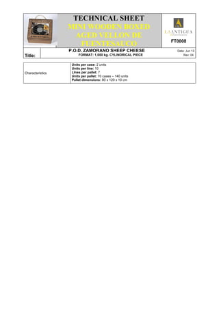.
TECHNICAL SHEET
MINI WOODEN BOXED
AGED VELLON DE
FUENTESAUCO FT0008
Title:
P.O.D. ZAMORANO SHEEP CHEESE Date: Jun 13
FORMAT: 1,000 kg. CYLINDRICAL PIECE Rev: 04
Characteristics
Units per case: 2 units
Units per line: 10
LInes per pallet: 7
Units per pallet: 70 cases – 140 units
Pallet dimensions: 80 x 120 x 10 cm
 