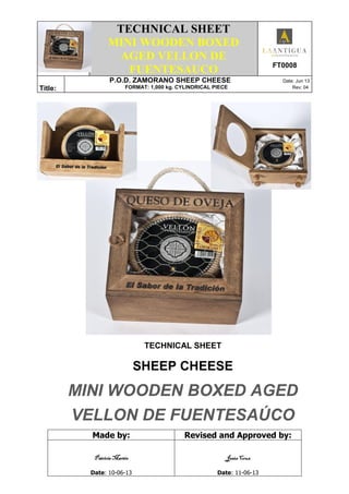 .
TECHNICAL SHEET
MINI WOODEN BOXED
AGED VELLON DE
FUENTESAUCO FT0008
Title:
P.O.D. ZAMORANO SHEEP CHEESE Date: Jun 13
FORMAT: 1,000 kg. CYLINDRICAL PIECE Rev: 04
TECHNICAL SHEET
SHEEP CHEESE
MINI WOODEN BOXED AGED
VELLON DE FUENTESAÚCO
Made by: Revised and Approved by:
Patricia MartínPatricia MartínPatricia MartínPatricia Martín
Date: 10-06-13
Jesús CruzJesús CruzJesús CruzJesús Cruz
Date: 11-06-13
 