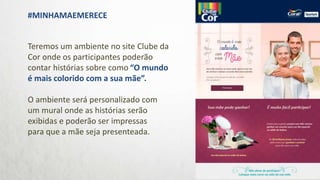 Teremos um ambiente no site Clube da
Cor onde os participantes poderão
contar histórias sobre como “O mundo
é mais colorido com a sua mãe”.
O ambiente será personalizado com
um mural onde as histórias serão
exibidas e poderão ser impressas
para que a mãe seja presenteada.
#MINHAMAEMERECE
 