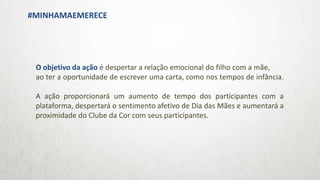 O objetivo da ação é despertar a relação emocional do filho com a mãe,
ao ter a oportunidade de escrever uma carta, como nos tempos de infância.
A ação proporcionará um aumento de tempo dos participantes com a
plataforma, despertará o sentimento afetivo de Dia das Mães e aumentará a
proximidade do Clube da Cor com seus participantes.
#MINHAMAEMERECE
 