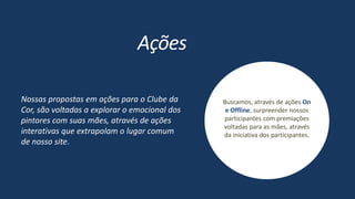 Buscamos, através de ações On
e Offline, surpreender nossos
participantes com premiações
voltadas para as mães, através
da iniciativa dos participantes.
Ações
Nossas propostas em ações para o Clube da
Cor, são voltadas a explorar o emocional dos
pintores com suas mães, através de ações
interativas que extrapolam o lugar comum
de nosso site.
 
