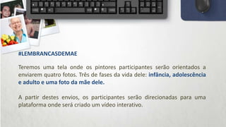 Teremos uma tela onde os pintores participantes serão orientados a
enviarem quatro fotos. Três de fases da vida dele: infância, adolescência
e adulto e uma foto da mãe dele.
A partir destes envios, os participantes serão direcionadas para uma
plataforma onde será criado um vídeo interativo.
#LEMBRANCASDEMAE
 