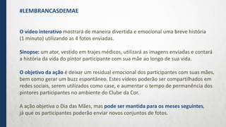 O vídeo interativo mostrará de maneira divertida e emocional uma breve história
(1 minuto) utilizando as 4 fotos enviadas.
Sinopse: um ator, vestido em trajes médicos, utilizará as imagens enviadas e contará
a história da vida do pintor participante com sua mãe ao longo de sua vida.
O objetivo da ação é deixar um residual emocional dos participantes com suas mães,
bem como gerar um buzz espontâneo. Estes vídeos poderão ser compartilhados em
redes sociais, serem utilizados como case, e aumentar o tempo de permanência dos
pintores participantes no ambiente do Clube da Cor.
A ação objetiva o Dia das Mães, mas pode ser mantida para os meses seguintes,
já que os participantes poderão enviar novos conjuntos de fotos.
#LEMBRANCASDEMAE
 