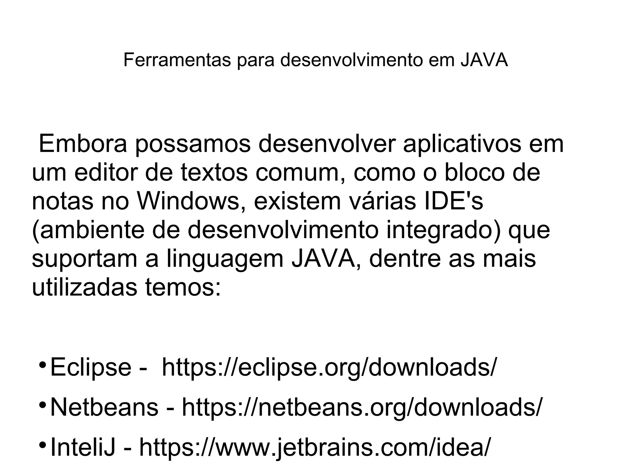 Ferramentas para desenvolvimento em JAVA
Embora possamos desenvolver aplicativos em
um editor de textos comum, como o bloco de
notas no Windows, existem várias IDE's
(ambiente de desenvolvimento integrado) que
suportam a linguagem JAVA, dentre as mais
utilizadas temos:

Eclipse - https://eclipse.org/downloads/

Netbeans - https://netbeans.org/downloads/

InteliJ - https://www.jetbrains.com/idea/
 
