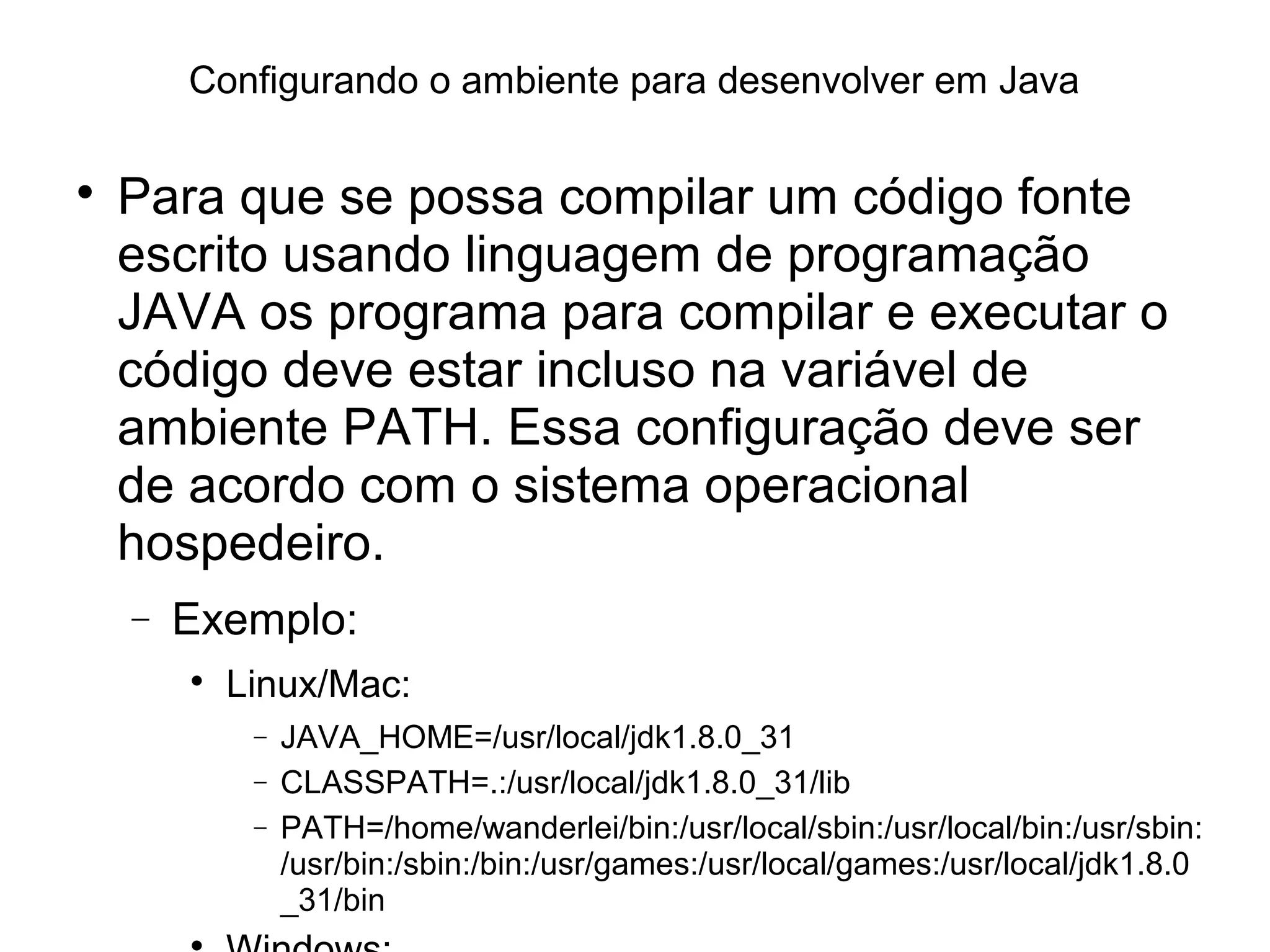Configurando o ambiente para desenvolver em Java

Para que se possa compilar um código fonte
escrito usando linguagem de programação
JAVA os programa para compilar e executar o
código deve estar incluso na variável de
ambiente PATH. Essa configuração deve ser
de acordo com o sistema operacional
hospedeiro.
− Exemplo:

Linux/Mac:
− JAVA_HOME=/usr/local/jdk1.8.0_31
− CLASSPATH=.:/usr/local/jdk1.8.0_31/lib
− PATH=/home/wanderlei/bin:/usr/local/sbin:/usr/local/bin:/usr/sbin:
/usr/bin:/sbin:/bin:/usr/games:/usr/local/games:/usr/local/jdk1.8.0
_31/bin

 