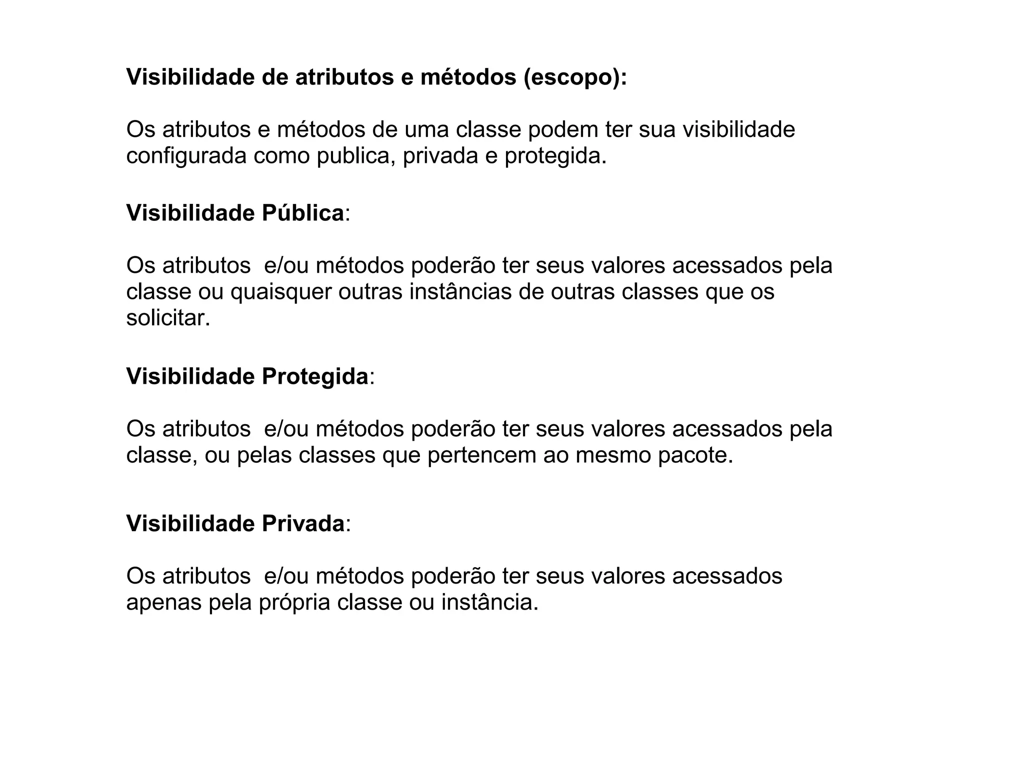 Visibilidade de atributos e métodos (escopo):
Os atributos e métodos de uma classe podem ter sua visibilidade
configurada como publica, privada e protegida.
Visibilidade Pública:
Os atributos e/ou métodos poderão ter seus valores acessados pela
classe ou quaisquer outras instâncias de outras classes que os
solicitar.
Visibilidade Protegida:
Os atributos e/ou métodos poderão ter seus valores acessados pela
classe, ou pelas classes que pertencem ao mesmo pacote.
Visibilidade Privada:
Os atributos e/ou métodos poderão ter seus valores acessados
apenas pela própria classe ou instância.
 