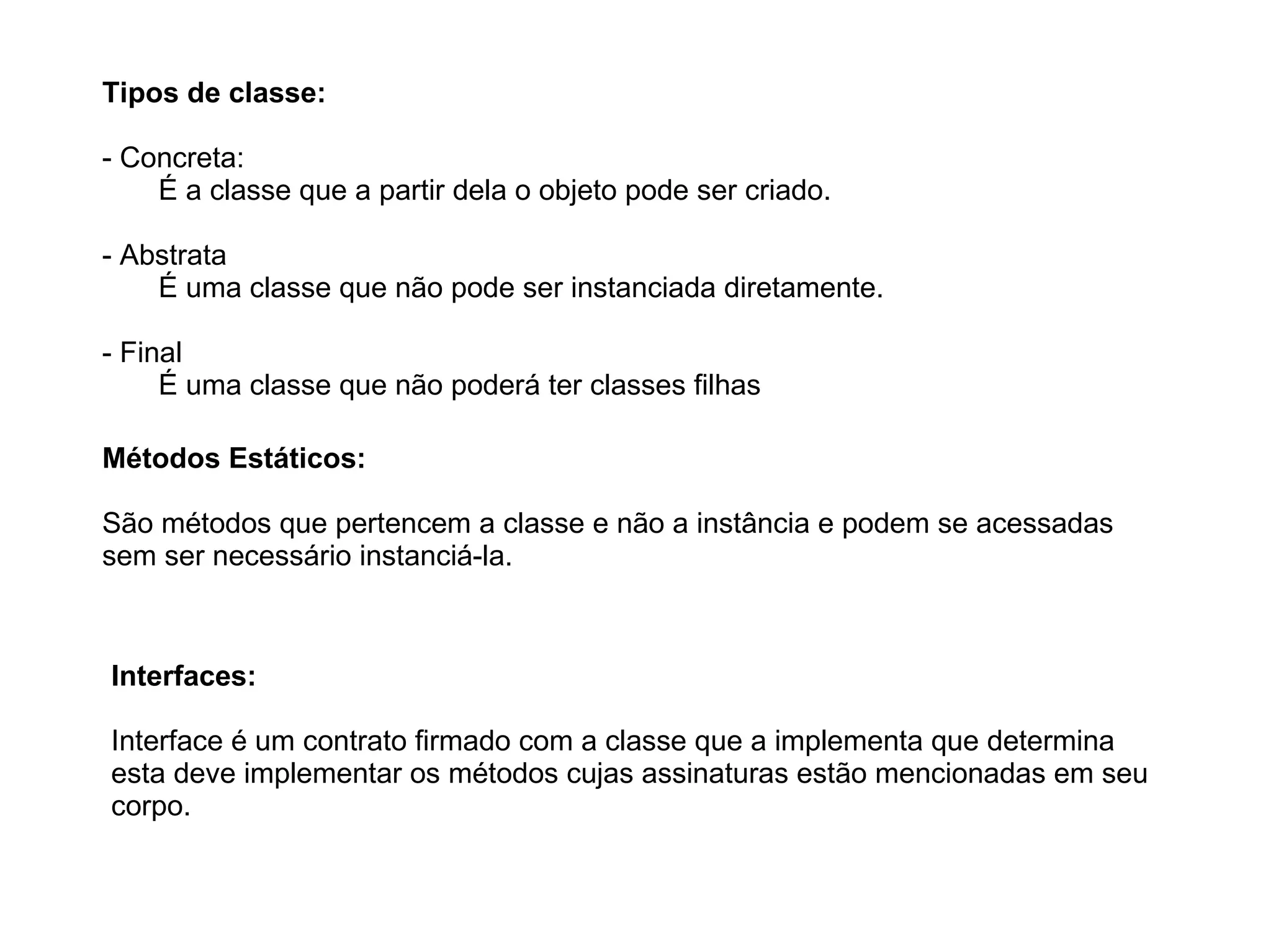 Tipos de classe:
- Concreta:
É a classe que a partir dela o objeto pode ser criado.
- Abstrata
É uma classe que não pode ser instanciada diretamente.
- Final
É uma classe que não poderá ter classes filhas
Interfaces:
Interface é um contrato firmado com a classe que a implementa que determina
esta deve implementar os métodos cujas assinaturas estão mencionadas em seu
corpo.
Métodos Estáticos:
São métodos que pertencem a classe e não a instância e podem se acessadas
sem ser necessário instanciá-la.
 