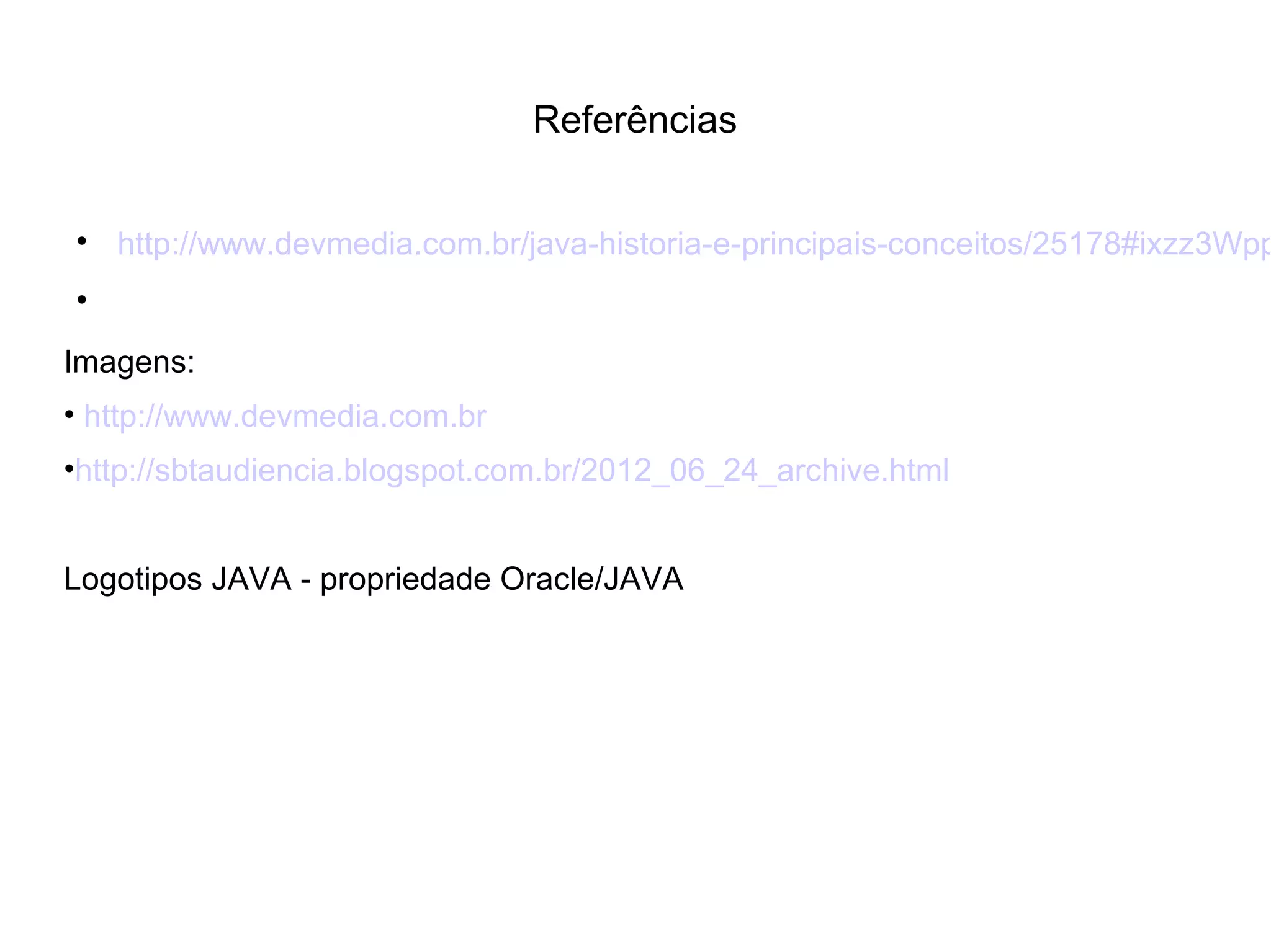 Referências

http://www.devmedia.com.br/java-historia-e-principais-conceitos/25178#ixzz3Wpp

Imagens:
• http://www.devmedia.com.br
•http://sbtaudiencia.blogspot.com.br/2012_06_24_archive.html
Logotipos JAVA - propriedade Oracle/JAVA
 