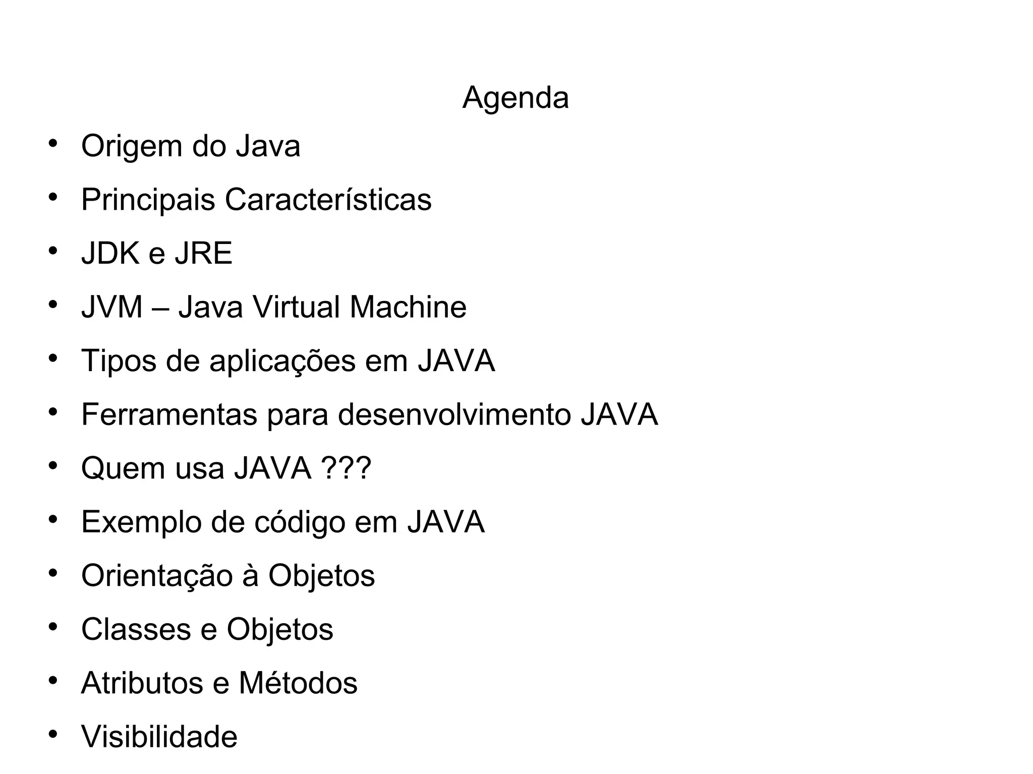 Agenda

Origem do Java

Principais Características

JDK e JRE

JVM – Java Virtual Machine

Tipos de aplicações em JAVA

Ferramentas para desenvolvimento JAVA

Quem usa JAVA ???

Exemplo de código em JAVA

Orientação à Objetos

Classes e Objetos

Atributos e Métodos

Visibilidade
 