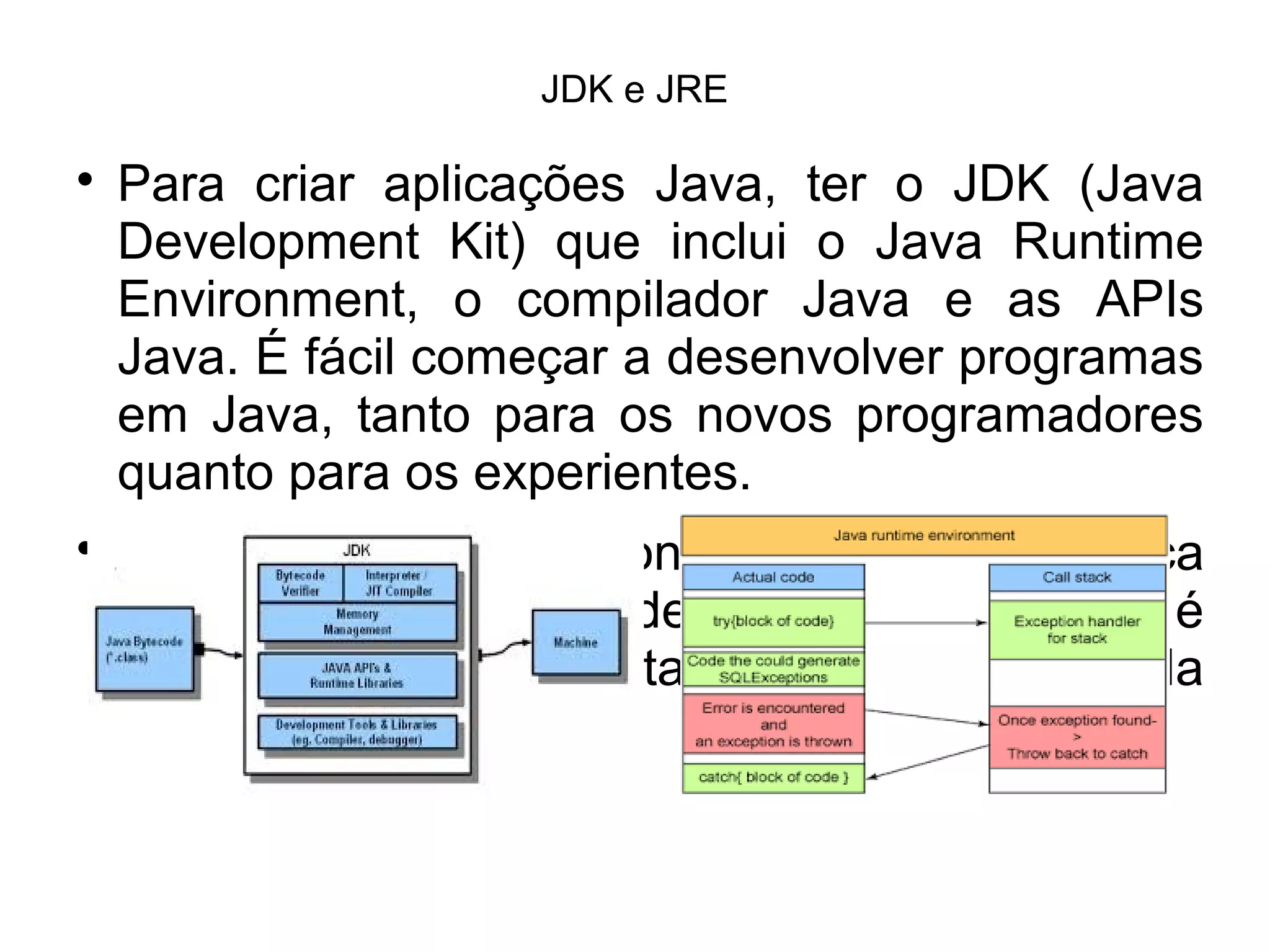 JDK e JRE

Para criar aplicações Java, ter o JDK (Java
Development Kit) que inclui o Java Runtime
Environment, o compilador Java e as APIs
Java. É fácil começar a desenvolver programas
em Java, tanto para os novos programadores
quanto para os experientes.

Java Runtime Environment (JRE) significa
Ambiente de Tempo de Execução Java, e é
utilizado para executar as aplicações da
plataforma Java.
 