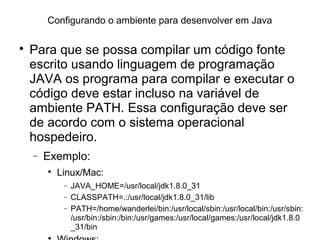 Configurando o ambiente para desenvolver em Java

Para que se possa compilar um código fonte
escrito usando linguagem de programação
JAVA os programa para compilar e executar o
código deve estar incluso na variável de
ambiente PATH. Essa configuração deve ser
de acordo com o sistema operacional
hospedeiro.
− Exemplo:

Linux/Mac:
− JAVA_HOME=/usr/local/jdk1.8.0_31
− CLASSPATH=.:/usr/local/jdk1.8.0_31/lib
− PATH=/home/wanderlei/bin:/usr/local/sbin:/usr/local/bin:/usr/sbin:
/usr/bin:/sbin:/bin:/usr/games:/usr/local/games:/usr/local/jdk1.8.0
_31/bin

 