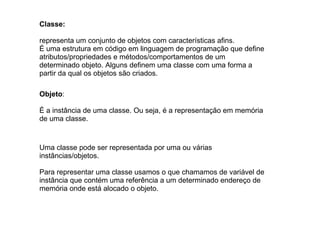 Classe:
representa um conjunto de objetos com características afins.
É uma estrutura em código em linguagem de programação que define
atributos/propriedades e métodos/comportamentos de um
determinado objeto. Alguns definem uma classe com uma forma a
partir da qual os objetos são criados.
Objeto:
É a instância de uma classe. Ou seja, é a representação em memória
de uma classe.
Uma classe pode ser representada por uma ou várias
instâncias/objetos.
Para representar uma classe usamos o que chamamos de variável de
instância que contém uma referência a um determinado endereço de
memória onde está alocado o objeto.
 