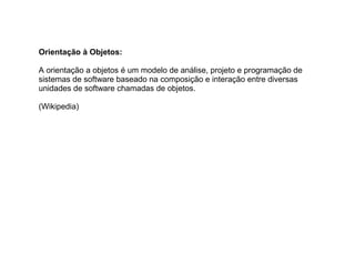 Orientação à Objetos:
A orientação a objetos é um modelo de análise, projeto e programação de
sistemas de software baseado na composição e interação entre diversas
unidades de software chamadas de objetos.
(Wikipedia)
 