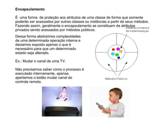 Encapsulamento
É uma forma de proteção aos atributos de uma classe de forma que somente
poderão ser acessados por outras classes ou instâncias a partir de seus métodos.
Fazendo assim, geralmente o encapsulamento se constituem de atributos
privados sendo acessados por métodos públicos.
Dessa forma abstraímos complexidades
de uma determinada operação interna e
deixamos exposto apenas o que é
necessário para que um determinado
estado seja alterado.
Ex.: Mudar o canal de uma TV.
Não precisamos saber como o processo é
executado internamente, apenas
apertamos o botão mudar canal do
controle remoto.
 