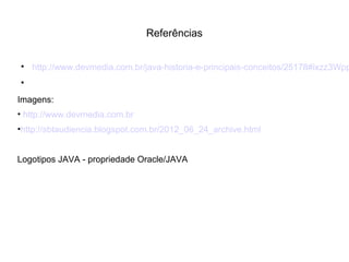 Referências

http://www.devmedia.com.br/java-historia-e-principais-conceitos/25178#ixzz3Wpp

Imagens:
• http://www.devmedia.com.br
•http://sbtaudiencia.blogspot.com.br/2012_06_24_archive.html
Logotipos JAVA - propriedade Oracle/JAVA
 