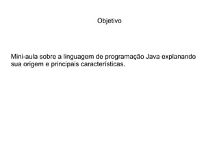 Objetivo
Mini-aula sobre a linguagem de programação Java explanando
sua origem e principais características.
 