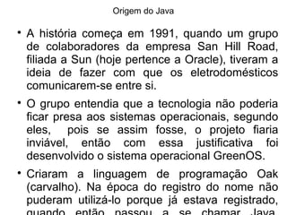 Origem do Java

A história começa em 1991, quando um grupo
de colaboradores da empresa San Hill Road,
filiada a Sun (hoje pertence a Oracle), tiveram a
ideia de fazer com que os eletrodomésticos
comunicarem-se entre si.

O grupo entendia que a tecnologia não poderia
ficar presa aos sistemas operacionais, segundo
eles, pois se assim fosse, o projeto fiaria
inviável, então com essa justificativa foi
desenvolvido o sistema operacional GreenOS.

Criaram a linguagem de programação Oak
(carvalho). Na época do registro do nome não
puderam utilizá-lo porque já estava registrado,
 