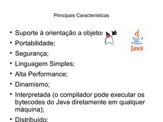 Principais Características

Suporte à orientação a objetos;

Portabilidade;

Segurança;

Linguagem Simples;

Alta Performance;

Dinamismo;

Interpretada (o compilador pode executar os
bytecodes do Java diretamente em qualquer
máquina);

Distribuído;
 