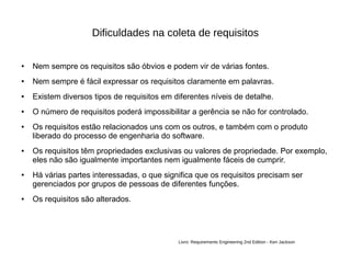 Dificuldades na coleta de requisitos
● Nem sempre os requisitos são óbvios e podem vir de várias fontes.
● Nem sempre é fácil expressar os requisitos claramente em palavras.
● Existem diversos tipos de requisitos em diferentes níveis de detalhe.
● O número de requisitos poderá impossibilitar a gerência se não for controlado.
● Os requisitos estão relacionados uns com os outros, e também com o produto
liberado do processo de engenharia do software.
● Os requisitos têm propriedades exclusivas ou valores de propriedade. Por exemplo,
eles não são igualmente importantes nem igualmente fáceis de cumprir.
● Há várias partes interessadas, o que significa que os requisitos precisam ser
gerenciados por grupos de pessoas de diferentes funções.
● Os requisitos são alterados.
Livro: Requirements Engineering 2nd Edition - Ken Jackson
 