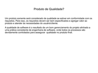 Produto de Qualidade?
Um produto somente será considerado de qualidade se estiver em conformidade com os
requisitos. Para isso, os requisitos devem ser bem especificados e agregar valor ao
produto e atender às necessidades do usuário/cliente.
A qualidade de software é o resultado de um bom gerenciamento do projeto alinhado a
uma prática consistente de engenharia de software, onde todos os processos são
devidamente controlados para assegurar qualidade no produto final.
 