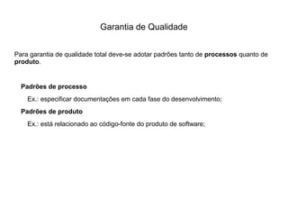 Garantia de Qualidade
Para garantia de qualidade total deve-se adotar padrões tanto de processos quanto de
produto.
Padrões de processo
Ex.: especificar documentações em cada fase do desenvolvimento;
Padrões de produto
Ex.: está relacionado ao código-fonte do produto de software;
 