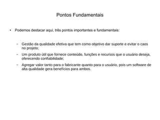 Pontos Fundamentais
● Podemos destacar aqui, três pontos importantes e fundamentais:
– Gestão da qualidade efetiva que tem como objetivo dar suporte e evitar o caos
no projeto;
– Um produto útil que fornece conteúdo, funções e recursos que o usuário deseja,
oferecendo confiabilidade;
– Agregar valor tanto para o fabricante quanto para o usuário, pois um software de
alta qualidade gera benefícios para ambos.
 