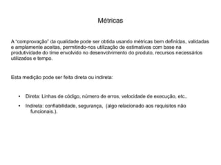 Métricas
A “comprovação” da qualidade pode ser obtida usando métricas bem definidas, validadas
e amplamente aceitas, permitindo-nos utilização de estimativas com base na
produtividade do time envolvido no desenvolvimento do produto, recursos necessários
utilizados e tempo.
Esta medição pode ser feita direta ou indireta:
● Direta: Linhas de código, número de erros, velocidade de execução, etc..
● Indireta: confiabilidade, segurança, (algo relacionado aos requisitos não
funcionais.).
 