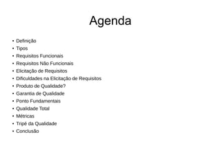 Agenda
● Definição
● Tipos
● Requisitos Funcionais
● Requisitos Não Funcionais
● Elicitação de Requisitos
● Dificuldades na Elicitação de Requisitos
● Produto de Qualidade?
● Garantia de Qualidade
● Ponto Fundamentais
● Qualidade Total
● Métricas
● Tripé da Qualidade
● Conclusão
 