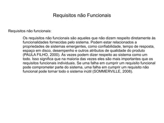 Requisitos não funcionais:
Os requisitos não funcionais são aqueles que não dizem respeito diretamente às
funcionalidades fornecidas pelo sistema. Podem estar relacionados a
propriedades de sistemas emergentes, como confiabilidade, tempo de resposta,
espaço em disco, desempenho e outros atributos de qualidade do produto
(PAULA FILHO, 2000). Às vezes podem dizer respeito ao sistema como um
todo. Isso significa que na maioria das vezes eles são mais importantes que os
requisitos funcionais individuais. Se uma falha em cumprir um requisito funcional
pode comprometer parte do sistema, uma falha em cumprir um requisito não
funcional pode tornar todo o sistema inútil (SOMMERVILLE, 2008).
Requisitos não Funcionais
 