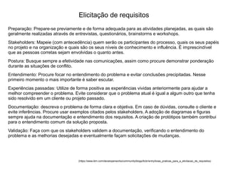 Preparação: Prepare-se previamente e de forma adequada para as atividades planejadas, as quais são
geralmente realizadas através de entrevistas, questionários, brainstorms e workshops.
Stakeholders: Mapeie (com antecedência) quem serão os participantes do processo, quais os seus papéis
no projeto e na organização e quais são os seus níveis de conhecimento e influência. É imprescindível
que as pessoas corretas sejam envolvidas o quanto antes.
Postura: Busque sempre a efetividade nas comunicações, assim como procure demonstrar ponderação
durante as situações de conflito.
Entendimento: Procure focar no entendimento do problema e evitar conclusões precipitadas. Nesse
primeiro momento o mais importante é saber escutar.
Experiências passadas: Utilize de forma positiva as experiências vividas anteriormente para ajudar a
melhor compreender o problema. Evite considerar que o problema atual é igual a algum outro que tenha
sido resolvido em um cliente ou projeto passado.
Documentação: descreva o problema de forma clara e objetiva. Em caso de dúvidas, consulte o cliente e
evite inferências. Procure usar exemplos citados pelos stakeholders. A adoção de diagramas e figuras
sempre ajuda na documentação e entendimento dos requisitos. A criação de protótipos também contribui
para o entendimento comum da solução proposta.
Validação: Faça com que os stakeholders validem a documentação, verificando o entendimento do
problema e as melhorias desejadas e eventualmente façam solicitações de mudanças.
(https://www.ibm.com/developerworks/community/blogs/tlcbr/entry/boas_praticas_para_a_elicitacao_de_requisitos)
Elicitação de requisitos
 