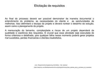 Ao final do processo deverá ser possível demonstrar de maneira documental o
entendimento do problema, as necessidades do cliente e as oportunidades de
melhorias. Isso delimitará o escopo do projeto e deverá nortear o desenho da solução,
assim como o planejamento do projeto.
A mensuração do tamanho, complexidade e riscos de um projeto dependerá da
qualidade e coerência dos requisitos. É crucial que essa atividade seja executada de
forma criteriosa e detalhada, pois qualquer falha nesse momento poderá gerar projetos
mal sucedidos, perdas financeiras e clientes insatisfeitos.
Elicitação de requisitos
(https://www.ibm.com/developerworks/community/blogs/tlcbr/entry/boas_praticas_para_a_elicitacao_de_requisitos)
Livro: Requirements Engineering 2nd Edition - Ken Jackson
 