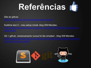 Referências
Site do github:
https://help.github.com/articles/generating-ssh-keys

Sublime text 2 – meu setup inicial, blog Will Mendes:
http://willmendesnetoprojects.wordpress.com/2012/09/18/sublime-text-2-meu-
setup-inicial/

Git + github: versionamento nunca foi tão simples! , blog Will Mendes:
http://willmendesnetoprojects.wordpress.com/2012/07/15/git-github-versionam
ento-nunca-foi-tao-simples/
 