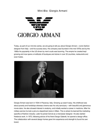 Mini-Bio: Giorgio Armani
Today, as part of our mini-bio series, we are going to tell you about Giorgio Armani – iconic fashion
designer from Italy – and his success story. His company was founded in the mid-1970s and by the
1980s his popularity in the US driven by men’s suits was booming. The empire he created kept
growing and now spans a multitude of boutiques and stores in over 35 countries, restaurants and
even hotels.
Giorgio Armani was born in 1934 in Piacenza, Italy. Growing up wasn’t easy. His childhood was
about poverty and hardships whereas cinema was his only sanctuary – with beautiful and glamorous
movie stars. He also showed interest in anatomy, and initially wanted a career in medicine. After his
military service he took a job at a department store in Milan. This is where he learned the marketing
specifics of fashion industry. Later he joined Cerruti as a menswear designer. He also started
freelance work. In 1973, following advice of his friend Sergio Galeotti, he opened a design office.
The collaboration with several design homes gave him experience and strength to found his own
brand.
 