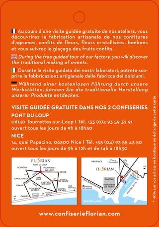 www.confiserieflorian.com
AIX
NICE
MONACO
TOURRETTES
SUR LOUP
VENCE
ST PAUL
DE VENCE
CAGNES
SUR MER
LA COLLE
SUR LOUP
ROQUEFORT
LES PINS
CANNES
GRASSE
GOURDON
CHATEAUNEUF
BAR/
LOUP
PONT DU LOUP
sortie 42
Cannes/
Grasse
A8
D7
D2220
D3
D2085
D2085
sortie 48
Cagnes
sur Mer
BAIE DES ANGES
QUAI
DES
ÉTATS
UNIS
LE
PORT
QUAI
DES
DOC
K
QUAI
LUNEL
QUAI
PAPACINO
Place Île
de Beauté
rue
C
assin
i
CHÂTEAU
MONUMENT
AUX MORTS
VIEUX NICE
PROMENADE
DES ANGLAIS
EZE
Place
Garibaldi
P
Au cours d’une visite guidée gratuite de nos ateliers, vous
découvrirez la fabrication artisanale de nos confitures
d’agrumes, confits de fleurs, fleurs cristallisées, bonbons
et vous suivrez le glaçage des fruits confits.
During the free guided tour of our factory, you will discover
the traditional making of sweets.
Durante la visita guidata dei nostri laboratori, potrete sco-
prire la fabbricazionz artigianale dalle fabricca dei dolciumi.
Während einer kostenlosen Führung durch unsere
Werkstätten, können Sie die traditionelle Herstellung
unserer Produkte entdecken.
Visite guidée gratuite dans nos 2 confiseries
Pont du Loup
06140 Tourrettes-sur-Loup I Tél. +33 (0)4 93 59 32 91
ouvert tous les jours de 9h à 18h30
Nice
14, quai Papacino, 06300 Nice I Tél. +33 (04) 93 55 43 50
ouvert tous les jours de 9h à 12h et de 14h à 18h30
*-10%survosachatsenboutiqueenéchangedecettecarte
 