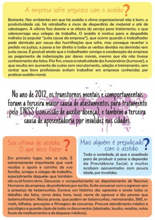 Toda a sociedade, já que o assediado
para de produzir e passa a depender
da Previdência Social, e muitos
acabam aposentados com pouca
idade, por invalidez.
Mais alguém é prejudicado
com o assédio ?
Em primeiro lugar, não se isole. É
extremamente importante que você
receba o apoio e carinho de sua
família, amigos e colegas de trabalho,
especialmente daqueles que também
são oujá foram alvos. Denuncie o comportamento ao departamento de Recursos
Humanos da empresa, de preferência por escrito. Evite conversar com o agressor sem
a presença de testemunhas. Escreva um histórico das agressões e anote todos os
detalhes dos fatos, como data, hora, local, nome do agressor e das pessoas que
testemunharam. Reúna provas, que podem ser testemunhas, memorandos, SMS, e-
mails, bilhetes, gravações e lmagens de conversas. Procure atendimento médico e
psicológico e guarde cópia de todos os documentos (atestados, laudos, receitas, notas
scais demedicamentos e dedespesasmédicas).
Sou vítima de assédio.
O que devo fazer ?
Bastante. Nos ambientes em que há assédio o clima organizacional não é bom, a
produtividade cai, há retrabalho e riscos de desperdício de material e até de
sabotagem. A vítima ca doente e se afasta do serviço para tratamento, o que
sobrecarrega seus colegas de trabalho. O assédio é motivo para a despedida
indireta (a popular “justa causa da empresa”), que ocorre quando o trabalhador
pede demissão por causa das humilhações que sofre, mas consegue reverter o
pedido na justiça, e passa a ter direito a todas as verbas devidas na demissão sem
justa causa. É possível ainda que o trabalhador consiga a condenação da empresa
ao pagamento de indenização por danos morais, mesmo que ela não tivesse
conhecimentodos fatos. Por m, cresce a rotatividade dos funcionários (turnover),o
que resulta em aumento de custos com recrutamento, seleção e treinamento, sem
contar que bons prossionais evitam trabalhar em empresas conhecidas por
praticarassédio moral.
A empresa sofre prejuízos com o assédio?
Noanode2012,ostranstornosmentaisecomportamentais
foramaterceira maiorcausa de afastamentosparatratamento
peloINSS (concessãodeauxílio-doença),etambématerceira
causadeaposentadoriaporinvalideznascidades.
 