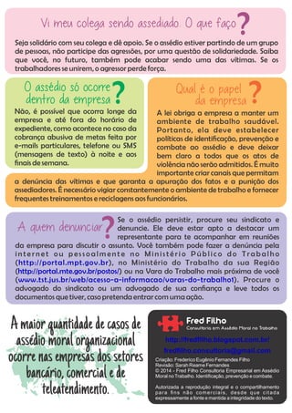 Seja solidário com seu colega e dê apoio. Se o assédio estiver partindo de um grupo
de pessoas, não participe das agressões, por uma questão de solidariedade. Saiba
que você, no futuro, também pode acabar sendo uma das vítimas. Se os
trabalhadores se unirem,o agressorperde força.
Vi meu colega sendo assediado. O que faço ?
Se o assédio persistir, procure seu sindicato e
denuncie. Ele deve estar apto a destacar um
representante para te acompanhar em reuniões
da empresa para discutir o assunto. Você também pode fazer a denúncia pela
in te rn e t ou p es s oa lm en t e no Min is té ri o Pú b lic o do Tra b a lh o
( ), no Ministério do Trabalho da sua Regiãohttp://portal.mpt.gov.br
( ) ou na Vara do Trabalho mais próxima de vocêhttp://portal.mte.gov.br/postos/
( ). Procure owww.tst.jus.br/web/acesso-a-informacao/varas-do-trabalho1
advogado do sindicato ou um advogado de sua conança e leve todos os
documentos que tiver, casopretenda entrarcom uma ação.
A quem denunciar?
A lei obriga a empresa a manter um
ambiente de trabalho saudável.
Portanto, ela deve estabelecer
políticas de identicação, prevenção e
combate ao assédio e deve deixar
bem claro a todos que os atos de
violência não serão admitidos. É muito
importante criar canais que permitam
a denúncia das vítimas e que garanta a apuração dos fatos e a punição dos
assediadores. É necessário vigiar constantemente o ambiente de trabalho e fornecer
frequentes treinamentos e reciclagens aosfuncionários.
Qual é o papel
da empresa ?Não, é possível que ocorra longe da
empresa e até fora do horário de
expediente, como acontece no caso da
cobrança abusiva de metas feita por
e-mails particulares, telefone ou SMS
(mensagens de texto) à noite e aos
nais de semana.
O assédio só ocorre
dentro da empresa ?
Amaiorquantidadedecasosde
assédio moralorganizacional
ocorrenasempresasdossetores
bancário,comercialede
teleatendimento.
Fred Filho
Consultoria em Assédio Moral no Trabalho
Criação: Frederico Eugênio Fernandes Filho
Revisão: SarahReame Fernandes
© 2014 - Fred Filho Consultoria Empresarial em Assédio
Moral noTrabalho. Identiﬁcação,prevenção e combate.
Autorizada a reprodução integral e o compartilhamento
para ﬁns não comerciais, desde que cit ada
expressamente a fonte e mantida a integridade do texto.
http://fredﬁlho.blogspot.com.br/
fredﬁlho.consultoria@gmail.com
 