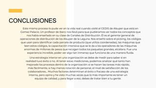 CONCLUSIONES
Este mismo proceso lo pude ver en la vida real cuando visité el CEDIS de Alsuper que está en
Gomez Palacio. Un profesor de Ibero nos llevó para que pudiéramos ver todos los conceptos que
nos había enseñado en su clase de Canales de Distribución. Él es el gerente general de
operaciones de distribución de los Alsuper de la Laguna. Nos enseñó sobre el picking, los códigos
que usan para identificar cada parcela de producto (que utiliza coordenadas), las máquinas que
leen estos códigos, la capacitación intensiva que se le da a los operadores de las máquinas
enormes de millones de pesos que recogen todos los paquetes grandes, etcétera. Fue una
experiencia increíble, poder ver algo tan inmenso que funciona de una manera fluida.
Una estrategia interior en una organización se debe de medir para saber si en
realidad tuvo éxito o no. Al tener estas mediciones, podemos analizar qué tanto han
mejorado los procesos dentro de la organización: si se hacen las tareas más rápido,
más fácilmente, si hay menos rotación de personal, el nivel de satisfacción de los
colaboradores... Muchos factores determinan el éxito o fracaso de una estrategia
interna, pero opino y he visto muchas veces que lo más importante es tener un
equipo de calidad, y para llegar a eso, debes de tratar bien a tu gente.
 