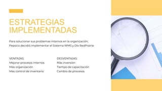 ESTRATEGIAS
IMPLEMENTADAS
Para solucionar sus problemas internos en la organización,
Pepsico decidió implementar el Sistema WMS y Dlx RedPrairie.
VENTAJAS:
Mejorar procesos internos
Más organización
Más control de inventario
DESVENTAJAS:
Más inversión
Tiempo de capacitación
Cambio de procesos
 