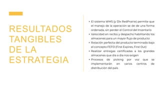 RESULTADOS
TANGIBLES
DE LA
ESTRATEGIA
• El sistema WMS (y Dlx RedPrairie) permite que
el manejo de la operación se de de una forma
ordenada, sin perder el Control del Inventario
• Velocidad en recibo y despacho habilitando los
almacenes para un mayor flujo de producto
• Rotación perfecta del producto terminado bajo
el concepto FEFO (First Expires, First Out)
• Realizar entregas certificadas a los grandes
almacenes que día a día nos exigen
• Procesos de picking por voz que se
implementarán en varios centros de
distribución del país
 