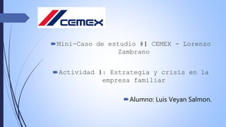 Mini-Caso de estudio #1 CEMEX - Lorenzo
Zambrano
Actividad 1: Estrategia y crisis en la
empresa familiar
Alumno: Luis Veyan Salmon.
 
