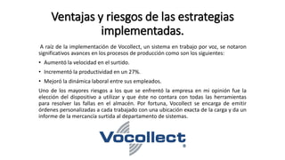 A raíz de la implementación de Vocollect, un sistema en trabajo por voz, se notaron
significativos avances en los procesos de producción como son los siguientes:
• Aumentó la velocidad en el surtido.
• Incrementó la productividad en un 27%.
• Mejoró la dinámica laboral entre sus empleados.
Uno de los mayores riesgos a los que se enfrentó la empresa en mi opinión fue la
elección del dispositivo a utilizar y que éste no contara con todas las herramientas
para resolver las fallas en el almacén. Por fortuna, Vocollect se encarga de emitir
órdenes personalizadas a cada trabajado con una ubicación exacta de la carga y da un
informe de la mercancía surtida al departamento de sistemas.
Ventajas y riesgos de las estrategias
implementadas.
 