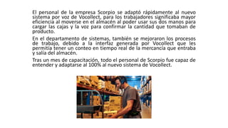 El personal de la empresa Scorpio se adaptó rápidamente al nuevo
sistema por voz de Vocollect, para los trabajadores significaba mayor
eficiencia al moverse en el almacén al poder usar sus dos manos para
cargar las cajas y la voz para confirmar la cantidad que tomaban de
producto.
En el departamento de sistemas, también se mejoraron los procesos
de trabajo, debido a la interfaz generada por Vocollect que les
permitía tener un conteo en tiempo real de la mercancía que entraba
y salía del almacén.
Tras un mes de capacitación, todo el personal de Scorpio fue capaz de
entender y adaptarse al 100% al nuevo sistema de Vocollect.
 